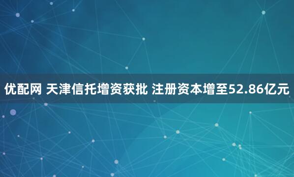 优配网 天津信托增资获批 注册资本增至52.86亿元