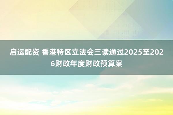 启运配资 香港特区立法会三读通过2025至2026财政年度财政预算案
