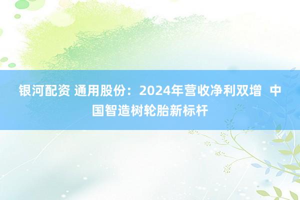 银河配资 通用股份：2024年营收净利双增  中国智造树轮胎新标杆