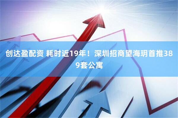 创达盈配资 耗时近19年！深圳招商望海玥首推389套公寓