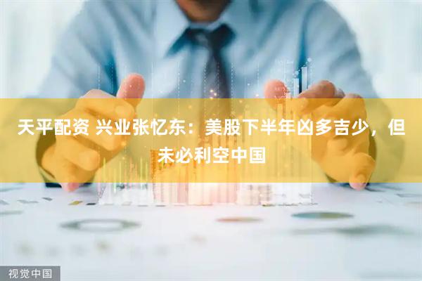 天平配资 兴业张忆东：美股下半年凶多吉少，但未必利空中国
