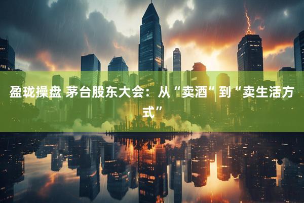 盈珑操盘 茅台股东大会：从“卖酒”到“卖生活方式”