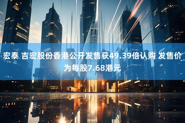 宏泰 吉宏股份香港公开发售获49.39倍认购 发售价为每股7.68港元