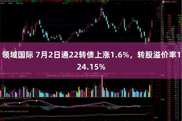 领域国际 7月2日通22转债上涨1.6%，转股溢价率124.15%
