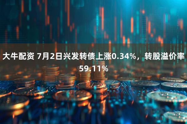 大牛配资 7月2日兴发转债上涨0.34%，转股溢价率59.11%