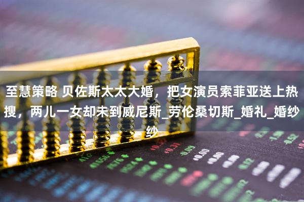 至慧策略 贝佐斯太太大婚，把女演员索菲亚送上热搜，两儿一女却未到威尼斯_劳伦桑切斯_婚礼_婚纱