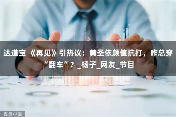 达道宝 《再见》引热议：黄圣依颜值抗打，咋总穿“翻车”？_杨子_网友_节目