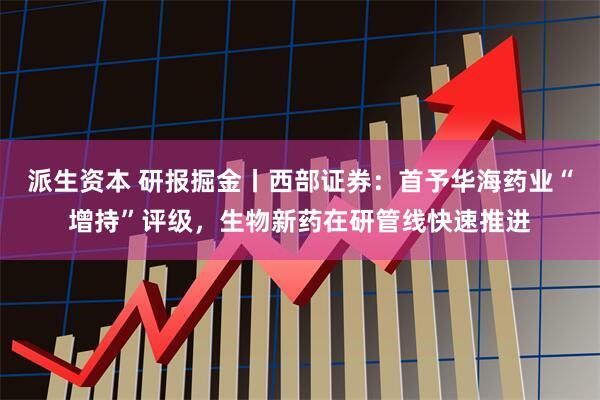 派生资本 研报掘金丨西部证券：首予华海药业“增持”评级，生物新药在研管线快速推进