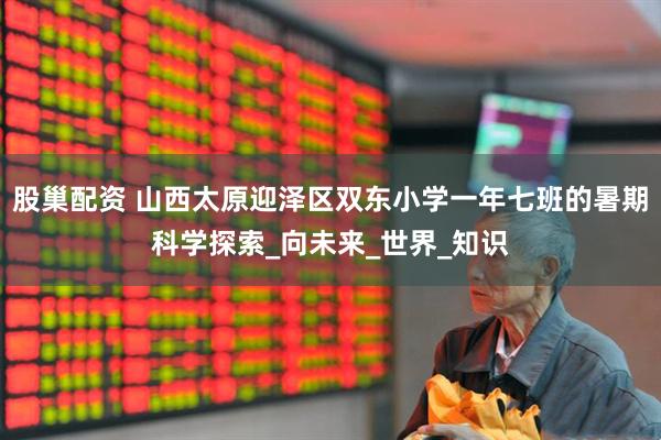 股巢配资 山西太原迎泽区双东小学一年七班的暑期科学探索_向未来_世界_知识