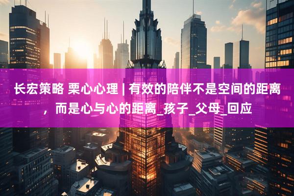 长宏策略 栗心心理 | 有效的陪伴不是空间的距离，而是心与心的距离_孩子_父母_回应