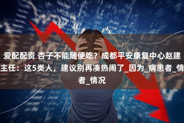爱配配资 杏子不能随便吃？成都平安康复中心赵建华主任：这5类人，建议别再凑热闹了_因为_病患者_情况