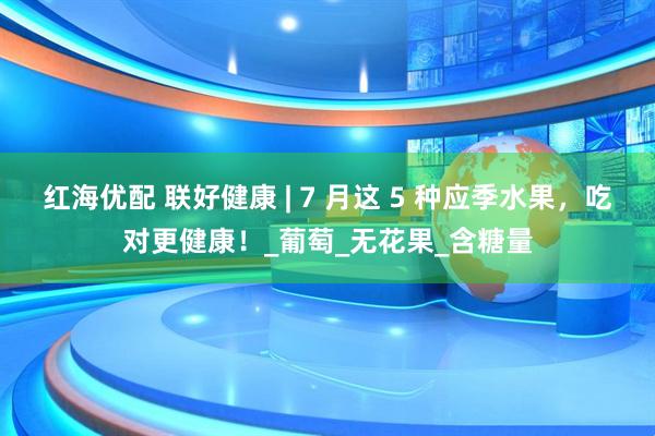 红海优配 联好健康 | 7 月这 5 种应季水果，吃对更健康！_葡萄_无花果_含糖量
