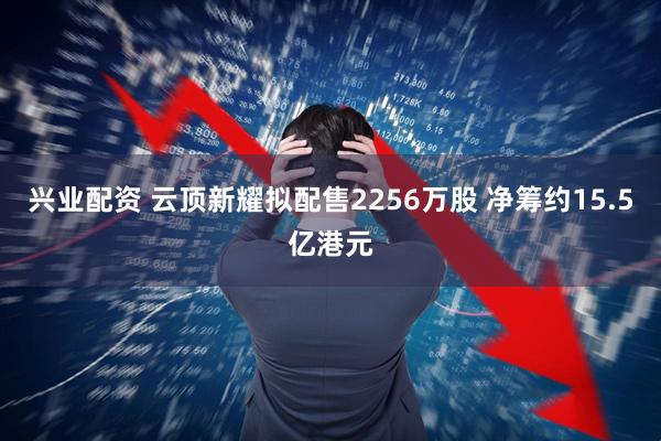 兴业配资 云顶新耀拟配售2256万股 净筹约15.5亿港元