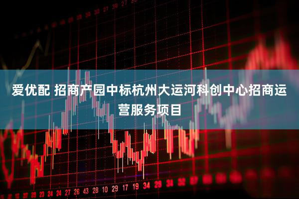 爱优配 招商产园中标杭州大运河科创中心招商运营服务项目