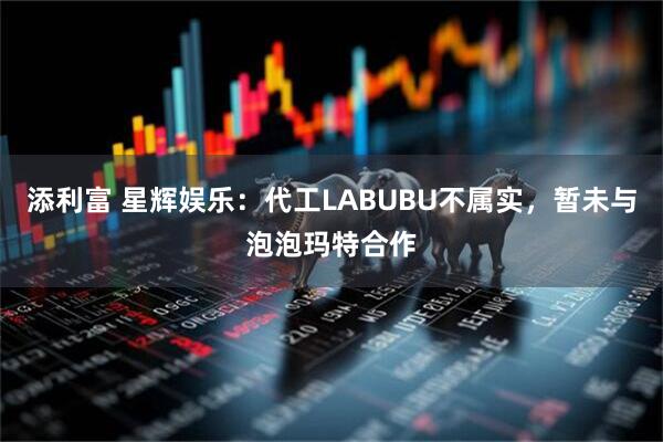 添利富 星辉娱乐：代工LABUBU不属实，暂未与泡泡玛特合作