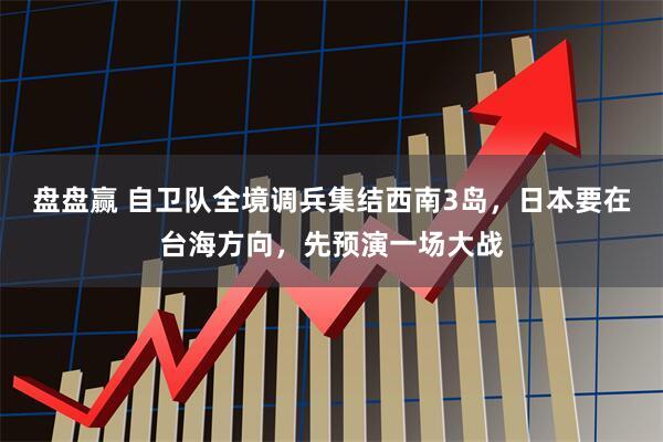 盘盘赢 自卫队全境调兵集结西南3岛，日本要在台海方向，先预演一场大战